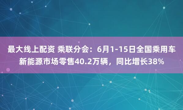 最大线上配资 乘联分会：6月1-15日全国乘用车新能源市场零售40.2万辆，同比增长38%