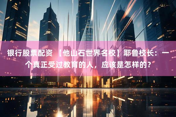 银行股票配资 【他山石世界名校】耶鲁校长:一个真正受过教育的人,应该是怎样的?