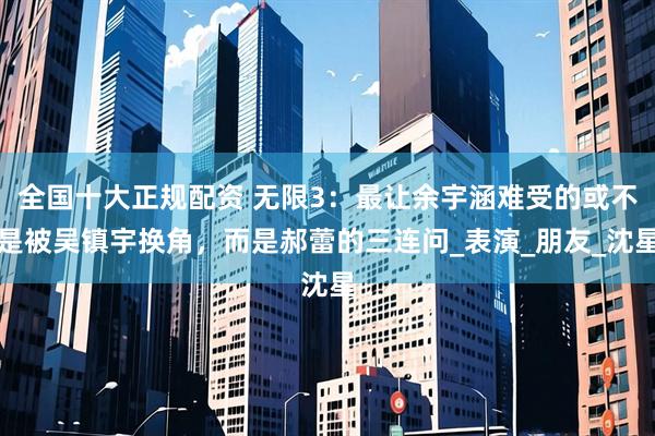 全国十大正规配资 无限3：最让余宇涵难受的或不是被吴镇宇换角，而是郝蕾的三连问_表演_朋友_沈星