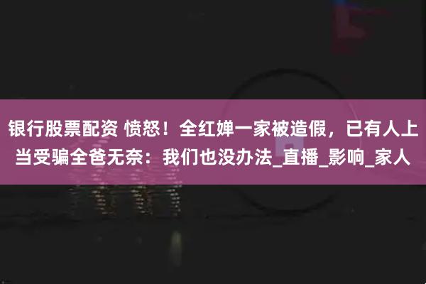 银行股票配资 愤怒!全红婵一家被造假,已有人上当受骗全爸无奈:我们也没办法_直播_影响_家人