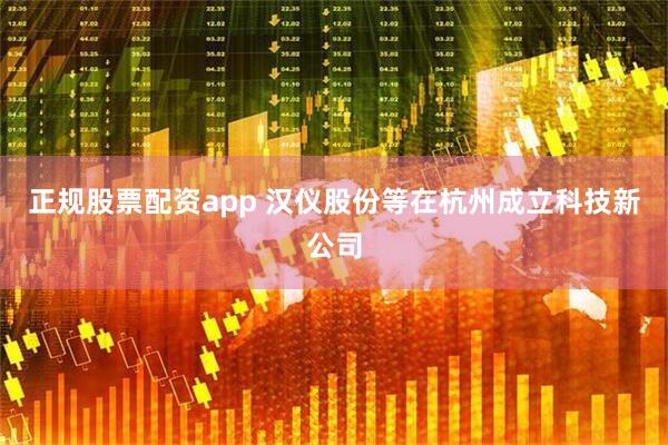 正规股票配资app 汉仪股份等在杭州成立科技新公司