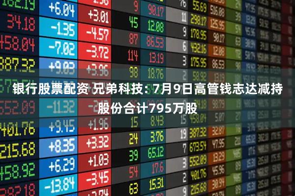 银行股票配资 兄弟科技: 7月9日高管钱志达减持股份合计795万股