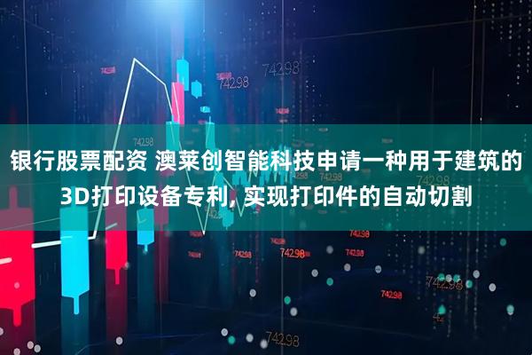 银行股票配资 澳莱创智能科技申请一种用于建筑的3D打印设备专利, 实现打印件的自动切割