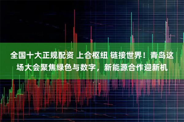 全国十大正规配资 上合枢纽 链接世界!青岛这场大会聚焦绿色与数字,新能源合作迎新机