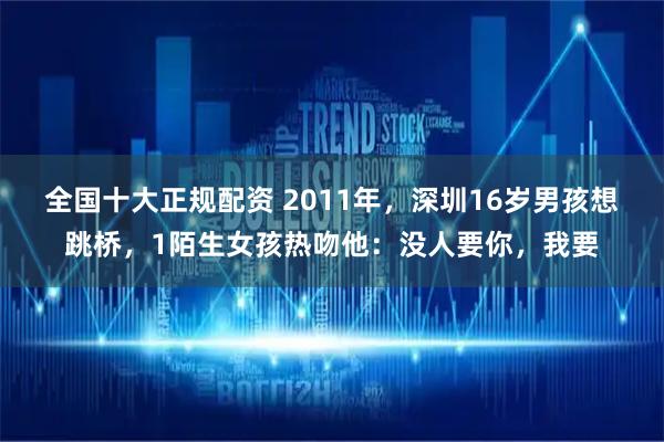 全国十大正规配资 2011年，深圳16岁男孩想跳桥，1陌生女孩热吻他：没人要你，我要