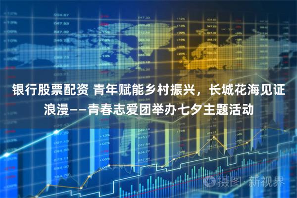 银行股票配资 青年赋能乡村振兴,长城花海见证浪漫——青春志爱团举办七夕主题活动