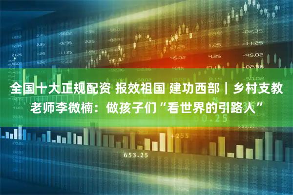 全国十大正规配资 报效祖国 建功西部｜乡村支教老师李微楠：做孩子们“看世界的引路人”