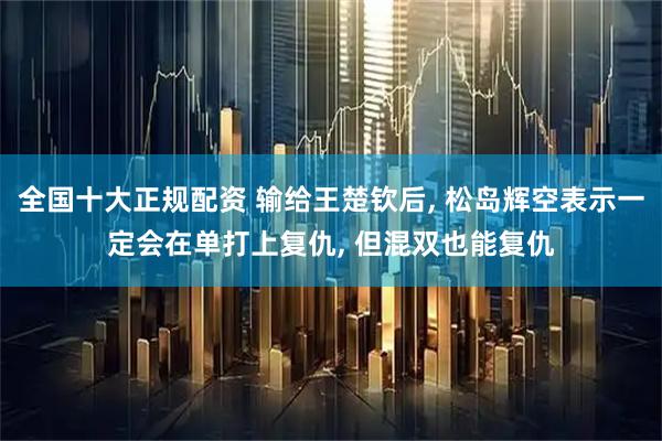 全国十大正规配资 输给王楚钦后, 松岛辉空表示一定会在单打上复仇, 但混双也能复仇